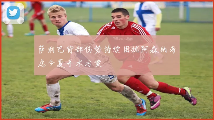 萨利巴背部伤势持续困扰阿森纳考虑今夏手术方案