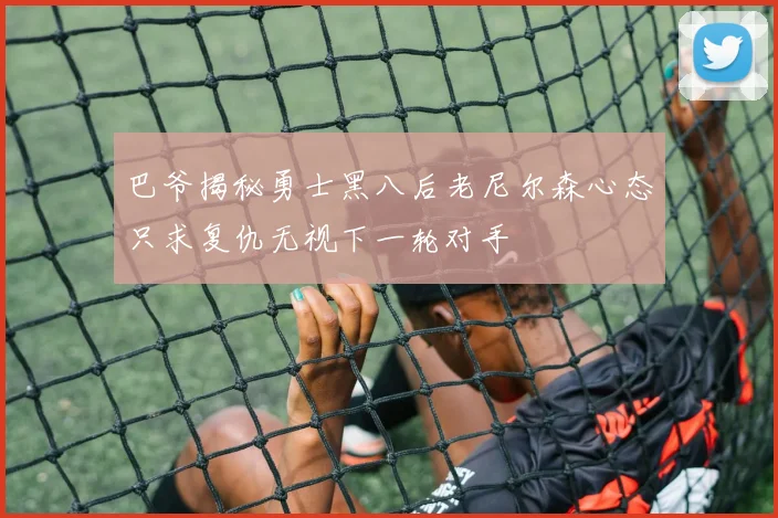 巴爷揭秘勇士黑八后老尼尔森心态只求复仇无视下一轮对手